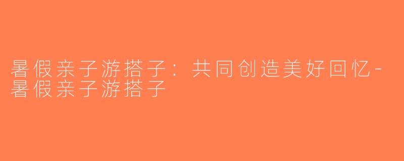暑假亲子游搭子：共同创造美好回忆-暑假亲子游搭子