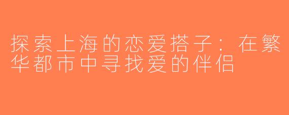 探索上海的恋爱搭子：在繁华都市中寻找爱的伴侣