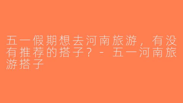五一假期想去河南旅游，有没有推荐的搭子？-五一河南旅游搭子