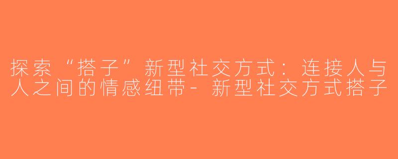探索“搭子”新型社交方式：连接人与人之间的情感纽带-新型社交方式搭子