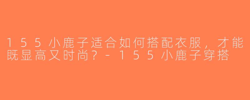 155小鹿子适合如何搭配衣服，才能既显高又时尚？-155小鹿子穿搭