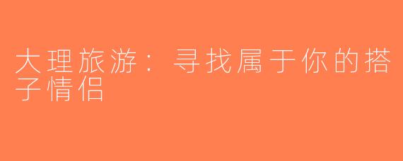 大理旅游：寻找属于你的搭子情侣