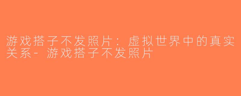 游戏搭子不发照片：虚拟世界中的真实关系-游戏搭子不发照片