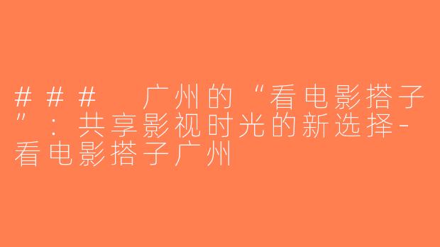 ### 广州的“看电影搭子”：共享影视时光的新选择-看电影搭子广州