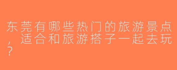东莞有哪些热门的旅游景点，适合和旅游搭子一起去玩？