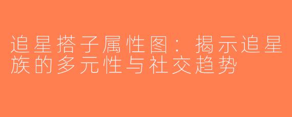 追星搭子属性图：揭示追星族的多元性与社交趋势