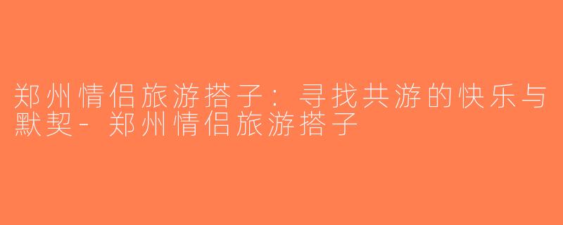 郑州情侣旅游搭子：寻找共游的快乐与默契-郑州情侣旅游搭子