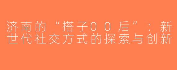 济南的“搭子00后”：新世代社交方式的探索与创新