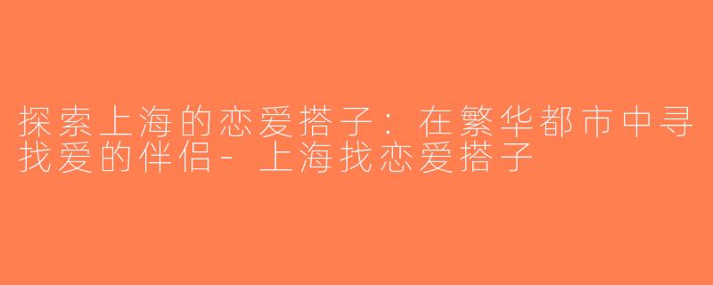 探索上海的恋爱搭子：在繁华都市中寻找爱的伴侣-上海找恋爱搭子