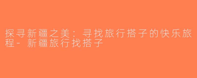 探寻新疆之美：寻找旅行搭子的快乐旅程-新疆旅行找搭子