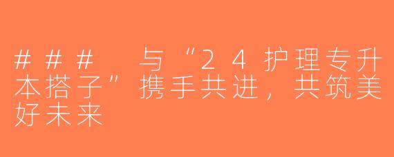 ### 与“24护理专升本搭子”携手共进，共筑美好未来
