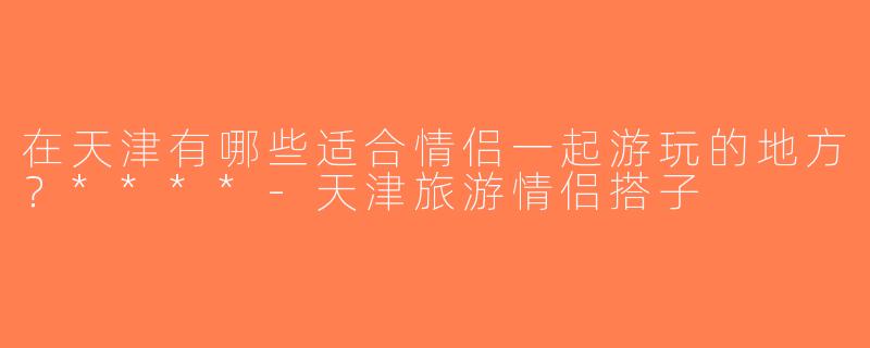在天津有哪些适合情侣一起游玩的地方？****-天津旅游情侣搭子