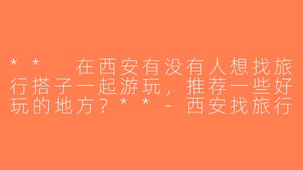 ** 在西安有没有人想找旅行搭子一起游玩，推荐一些好玩的地方？**-西安找旅行搭子