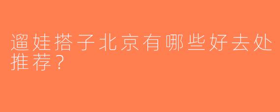 遛娃搭子北京有哪些好去处推荐？