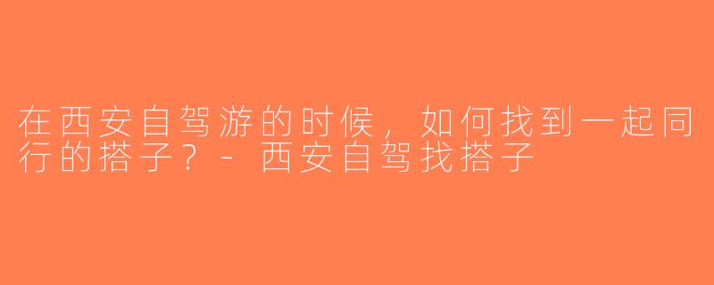 在西安自驾游的时候，如何找到一起同行的搭子？-西安自驾找搭子