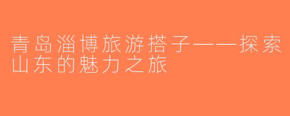 青岛淄博旅游搭子——探索山东的魅力之旅