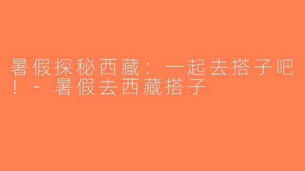 暑假探秘西藏：一起去搭子吧！-暑假去西藏搭子