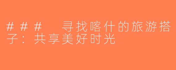 ### 寻找喀什的旅游搭子：共享美好时光
