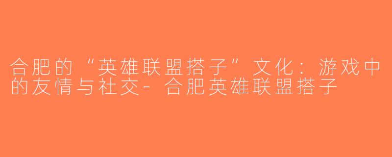 合肥的“英雄联盟搭子”文化：游戏中的友情与社交-合肥英雄联盟搭子