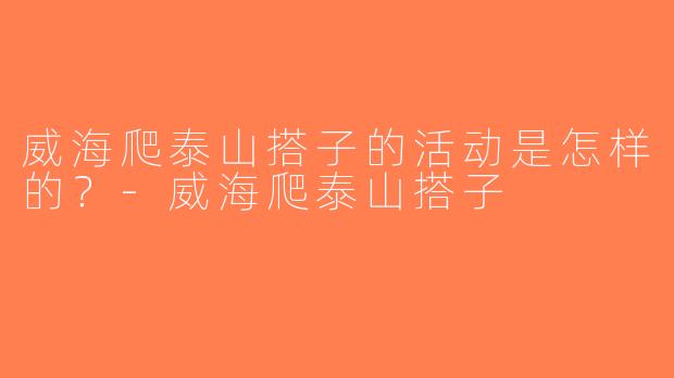 威海爬泰山搭子的活动是怎样的？-威海爬泰山搭子