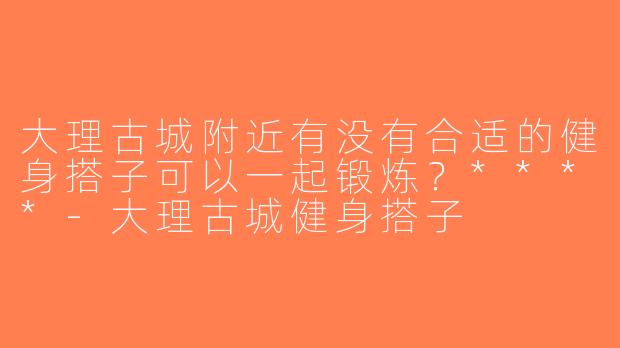大理古城附近有没有合适的健身搭子可以一起锻炼？****-大理古城健身搭子