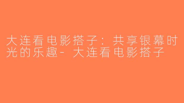 大连看电影搭子：共享银幕时光的乐趣-大连看电影搭子