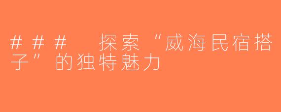 ### 探索“威海民宿搭子”的独特魅力