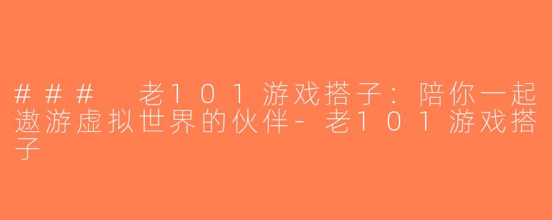 ### 老101游戏搭子：陪你一起遨游虚拟世界的伙伴-老101游戏搭子