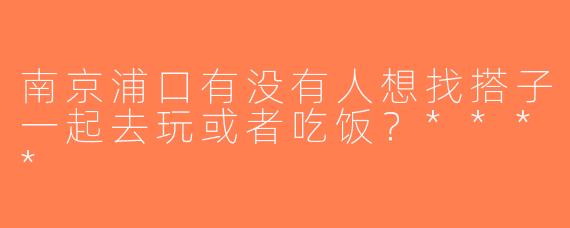 南京浦口有没有人想找搭子一起去玩或者吃饭？****