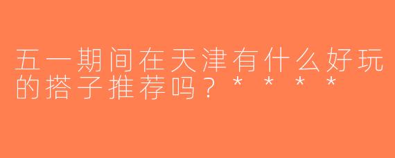 五一期间在天津有什么好玩的搭子推荐吗？****