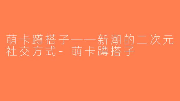 萌卡蹲搭子——新潮的二次元社交方式-萌卡蹲搭子