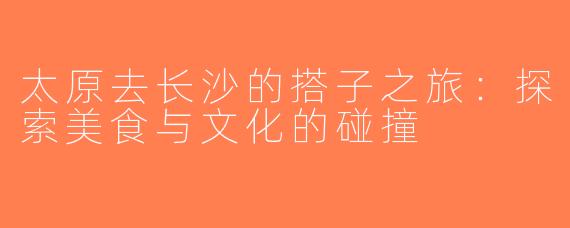 太原去长沙的搭子之旅：探索美食与文化的碰撞