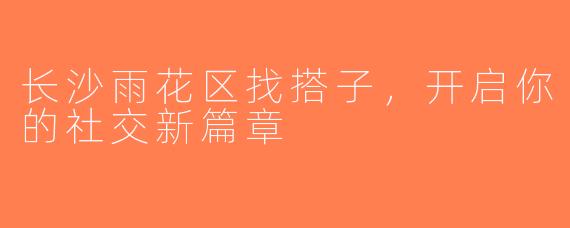 长沙雨花区找搭子，开启你的社交新篇章