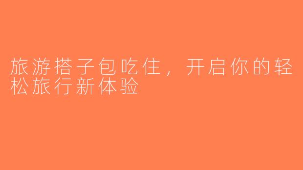 旅游搭子包吃住，开启你的轻松旅行新体验