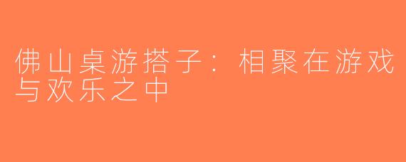 佛山桌游搭子：相聚在游戏与欢乐之中