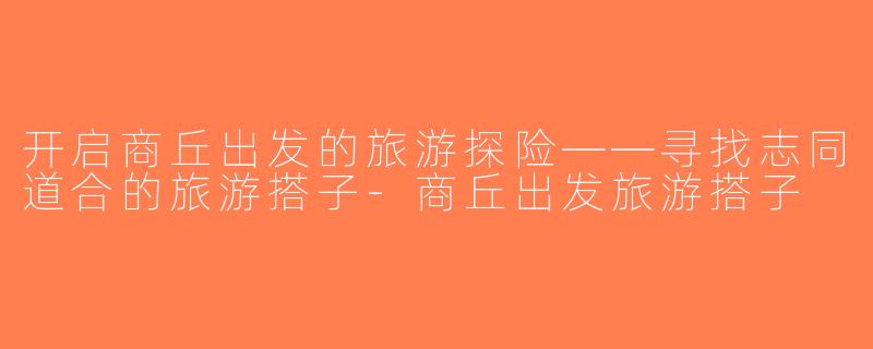 开启商丘出发的旅游探险——寻找志同道合的旅游搭子-商丘出发旅游搭子