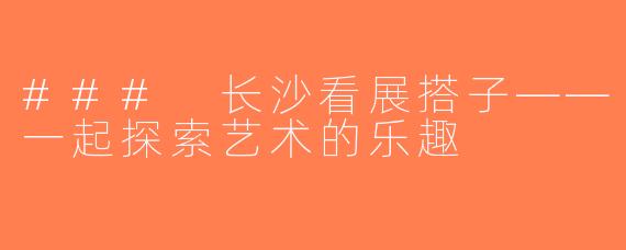 ### 长沙看展搭子——一起探索艺术的乐趣