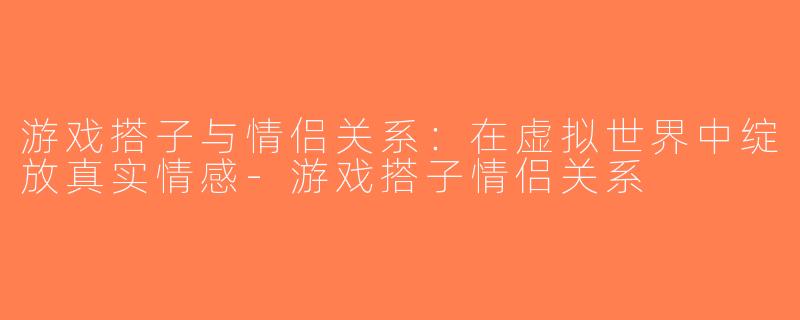 游戏搭子与情侣关系：在虚拟世界中绽放真实情感-游戏搭子情侣关系