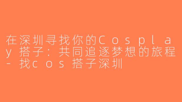 在深圳寻找你的Cosplay搭子：共同追逐梦想的旅程-找cos搭子深圳
