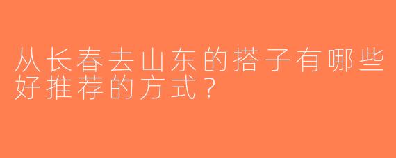 从长春去山东的搭子有哪些好推荐的方式？