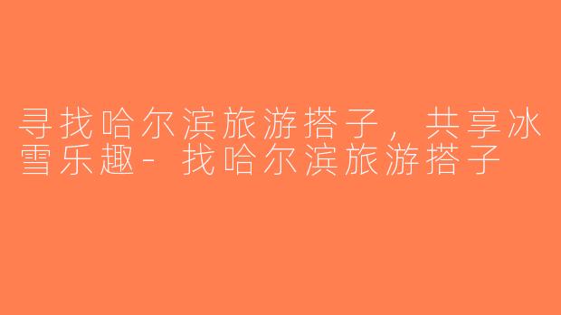 寻找哈尔滨旅游搭子，共享冰雪乐趣-找哈尔滨旅游搭子