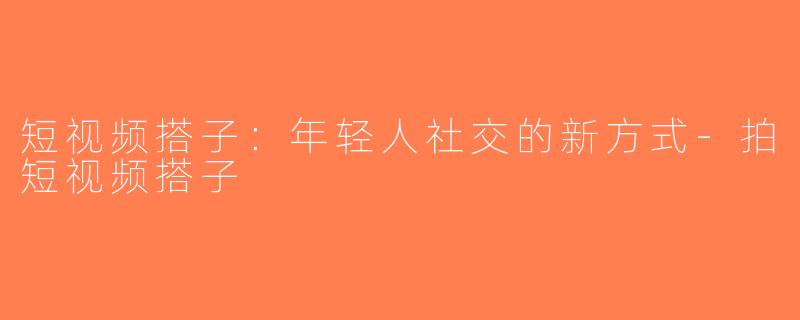短视频搭子：年轻人社交的新方式-拍短视频搭子