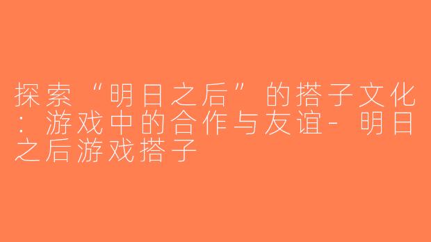 探索“明日之后”的搭子文化：游戏中的合作与友谊-明日之后游戏搭子