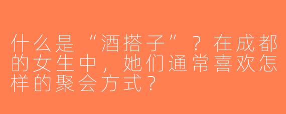 什么是“酒搭子”？在成都的女生中，她们通常喜欢怎样的聚会方式？