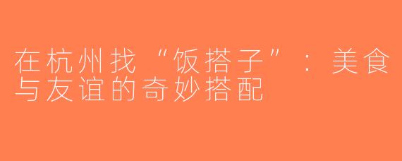 在杭州找“饭搭子”：美食与友谊的奇妙搭配