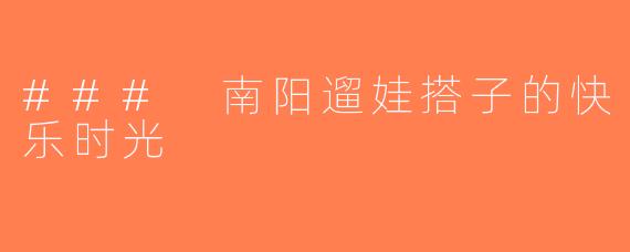 ### 南阳遛娃搭子的快乐时光