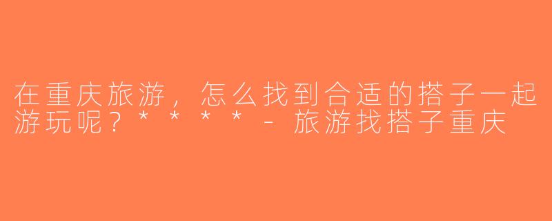 在重庆旅游，怎么找到合适的搭子一起游玩呢？****-旅游找搭子重庆