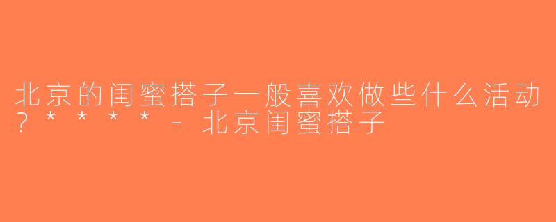 北京的闺蜜搭子一般喜欢做些什么活动？****-北京闺蜜搭子