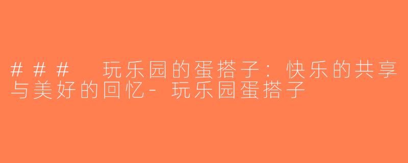 ### 玩乐园的蛋搭子：快乐的共享与美好的回忆-玩乐园蛋搭子