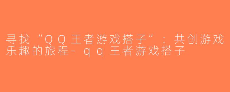 寻找“QQ王者游戏搭子”：共创游戏乐趣的旅程-qq王者游戏搭子